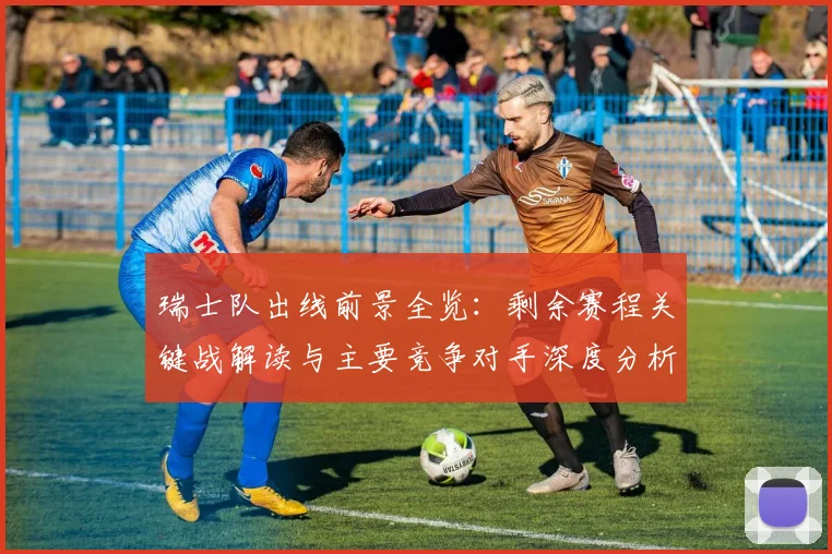 瑞士队出线前景全览：剩余赛程关键战解读与主要竞争对手深度分析
