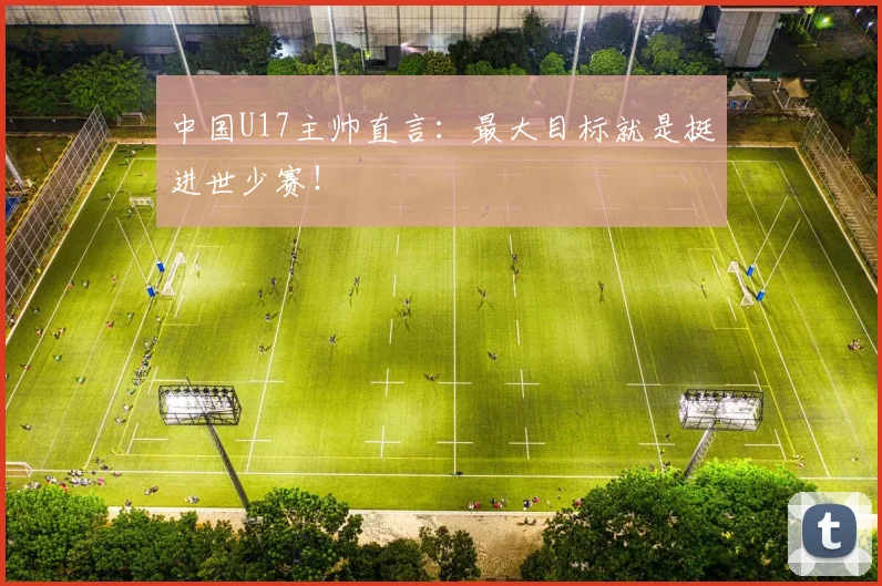 中国U17主帅直言：最大目标就是挺进世少赛！