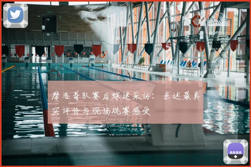 摩洛哥队赛后球迷采访：亲述最真实评价与现场观赛感受