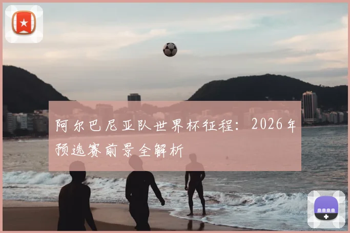 阿尔巴尼亚队世界杯征程:2026年预选赛前景全解析