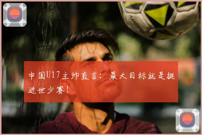 中国U17主帅直言:最大目标就是挺进世少赛!