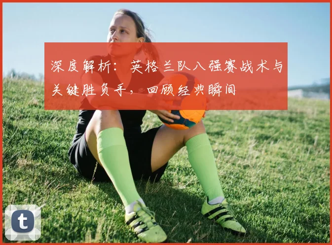 深度解析：英格兰队八强赛战术与关键胜负手，回顾经典瞬间
